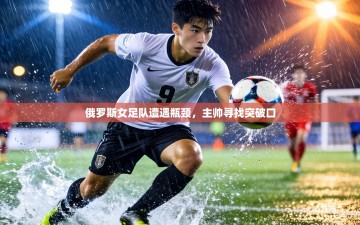 俄罗斯女足队遭遇瓶颈，主帅寻找突破口